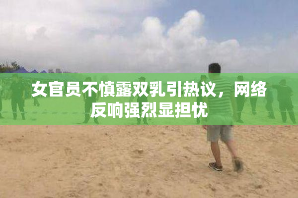 女官员不慎露双乳引热议，网络反响强烈显担忧