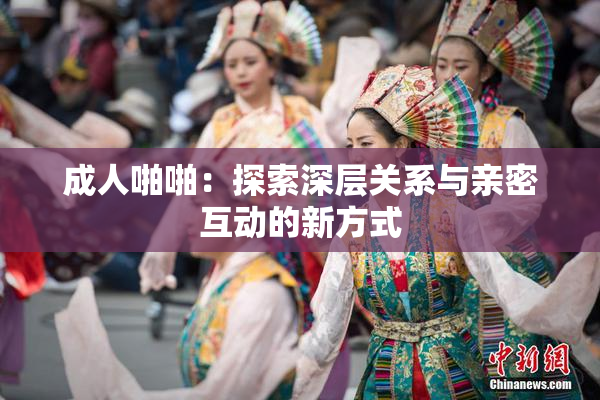 成人啪啪：探索深层关系与亲密互动的新方式