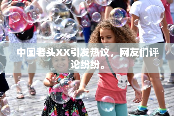 中国老头XX引发热议，网友们评论纷纷。