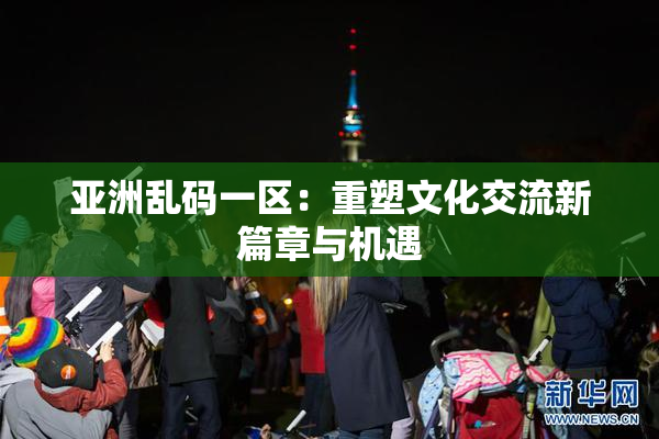 亚洲乱码一区：重塑文化交流新篇章与机遇