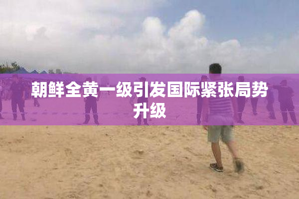 朝鲜全黄一级引发国际紧张局势升级