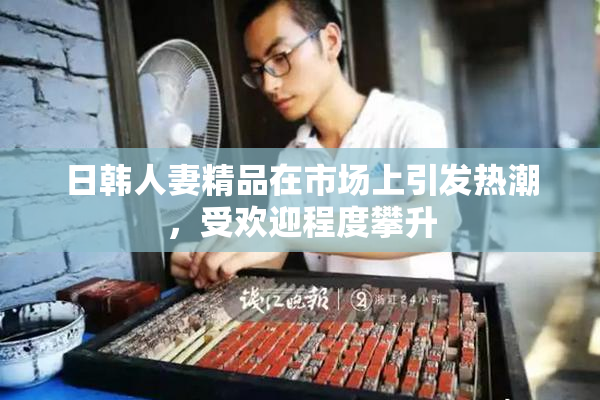 日韩人妻精品在市场上引发热潮，受欢迎程度攀升