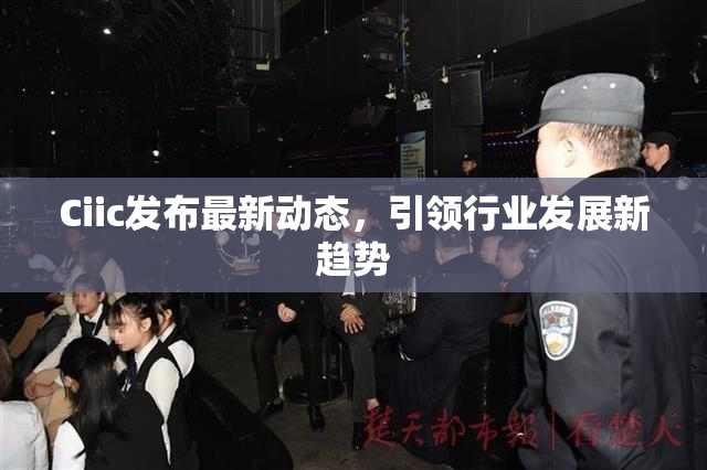 Ciic发布最新动态，引领行业发展新趋势