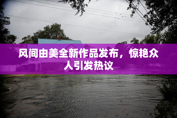 风间由美全新作品发布，惊艳众人引发热议