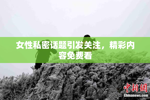 女性私密话题引发关注，精彩内容免费看