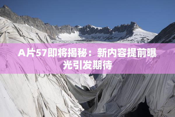 A片57即将揭秘：新内容提前曝光引发期待