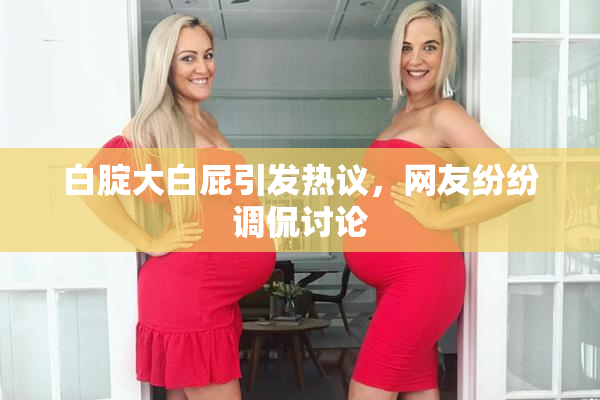 白腚大白屁引发热议，网友纷纷调侃讨论