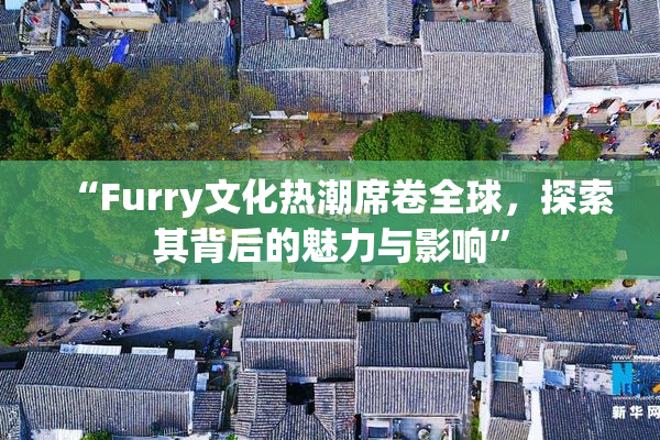 “Furry文化热潮席卷全球，探索其背后的魅力与影响”
