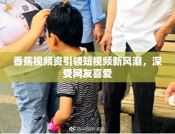 香蕉视频资引领短视频新风潮，深受网友喜爱