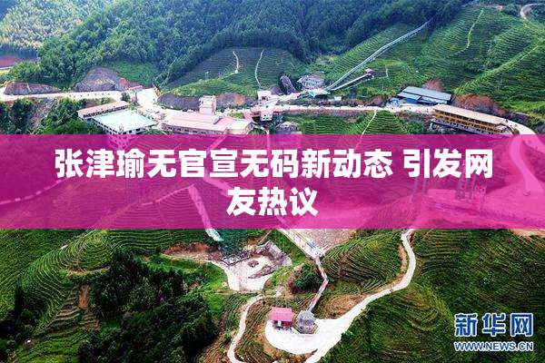 张津瑜无官宣无码新动态 引发网友热议