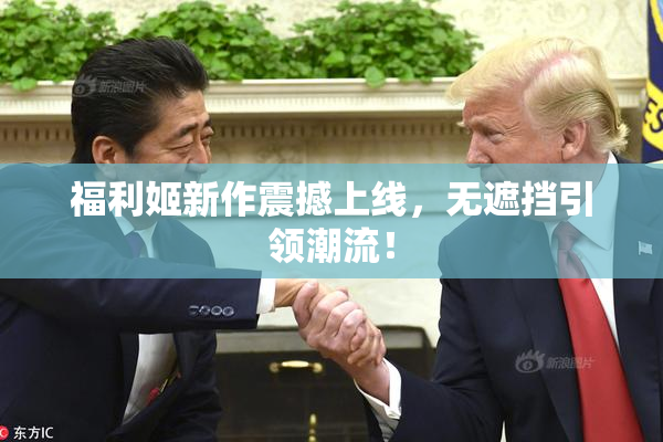 福利姬新作震撼上线，无遮挡引领潮流！