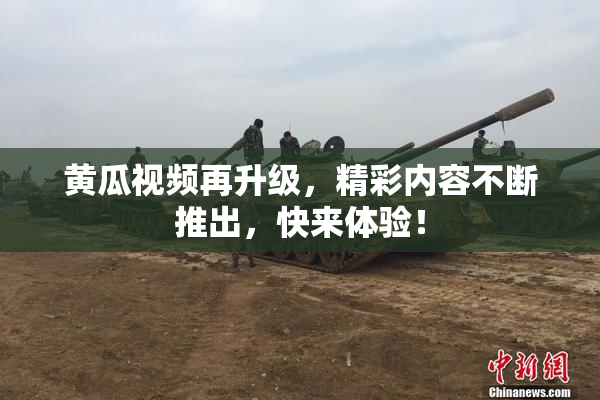 黄瓜视频再升级，精彩内容不断推出，快来体验！