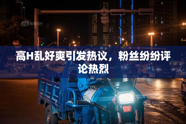 高H乱好爽引发热议，粉丝纷纷评论热烈