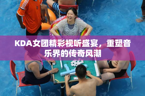 KDA女团精彩视听盛宴，重塑音乐界的传奇风潮