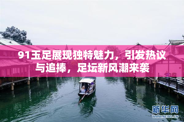 91玉足展现独特魅力，引发热议与追捧，足坛新风潮来袭