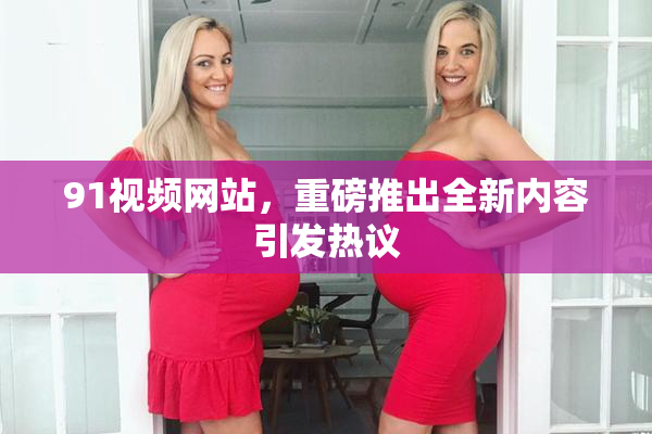 91视频网站，重磅推出全新内容引发热议