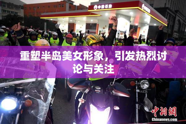 重塑半岛美女形象，引发热烈讨论与关注