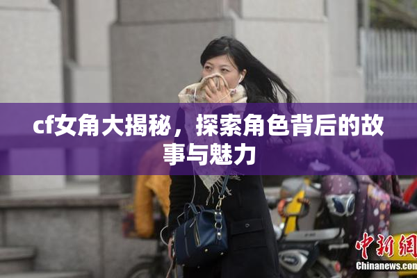 cf女角大揭秘，探索角色背后的故事与魅力