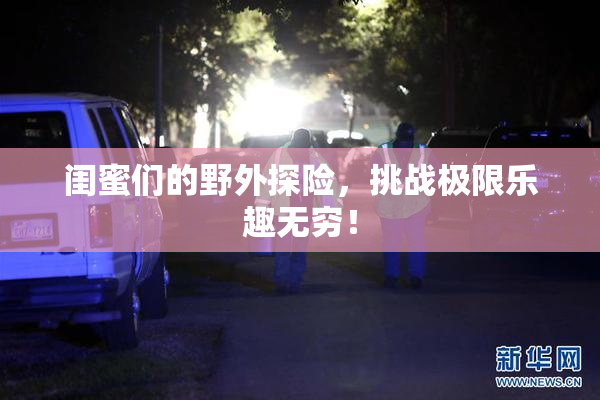 闺蜜们的野外探险，挑战极限乐趣无穷！