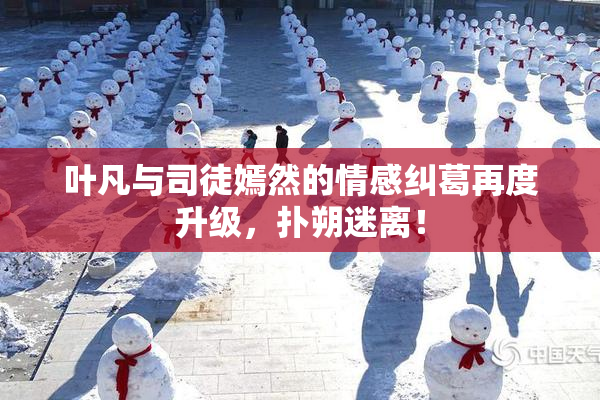 叶凡与司徒嫣然的情感纠葛再度升级，扑朔迷离！