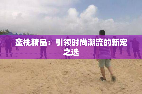 蜜桃精品：引领时尚潮流的新宠之选