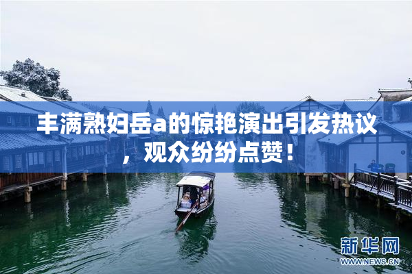 丰满熟妇岳a的惊艳演出引发热议，观众纷纷点赞！