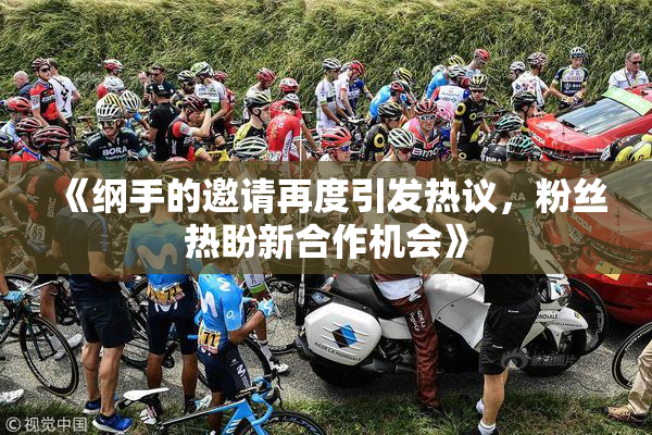 《纲手的邀请再度引发热议，粉丝热盼新合作机会》