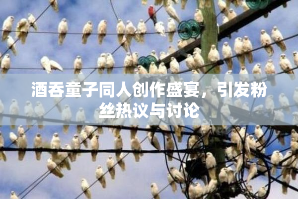酒吞童子同人创作盛宴，引发粉丝热议与讨论