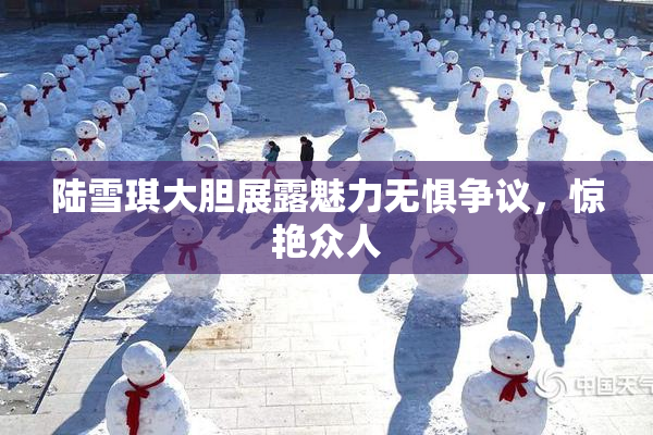 陆雪琪大胆展露魅力无惧争议，惊艳众人