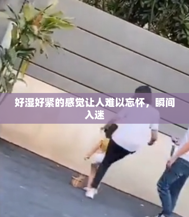 好湿好紧的感觉让人难以忘怀，瞬间入迷