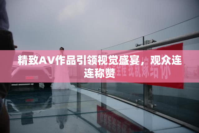 精致AV作品引领视觉盛宴，观众连连称赞