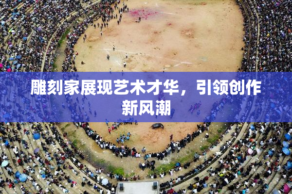 雕刻家展现艺术才华，引领创作新风潮