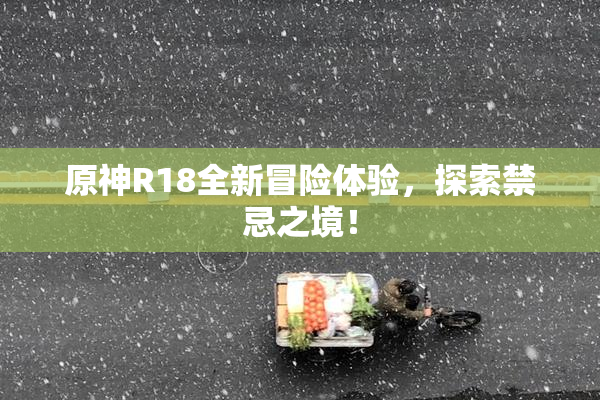 原神R18全新冒险体验，探索禁忌之境！