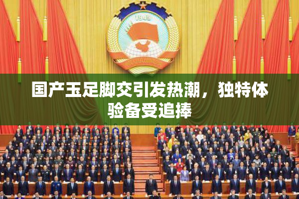 国产玉足脚交引发热潮，独特体验备受追捧