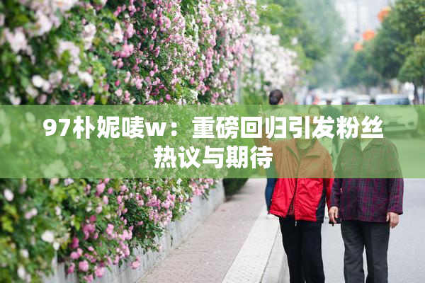 97朴妮唛w：重磅回归引发粉丝热议与期待