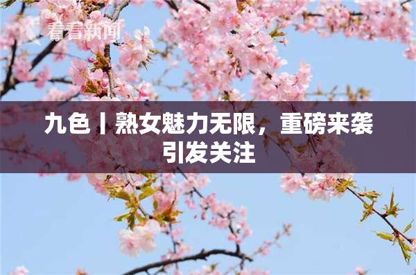 九色丨熟女魅力无限，重磅来袭引发关注