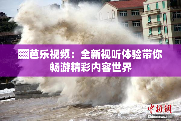 ▓芭乐视频：全新视听体验带你畅游精彩内容世界