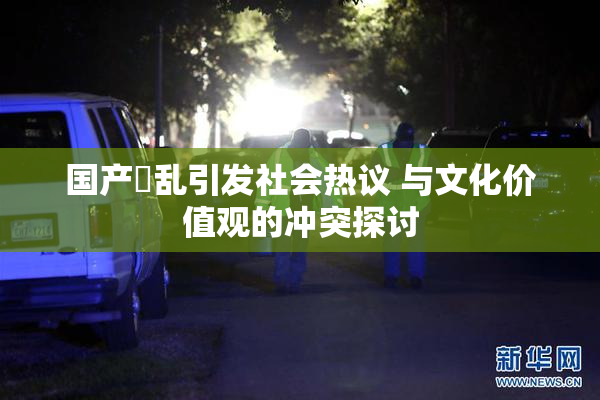 国产婬乱引发社会热议 与文化价值观的冲突探讨