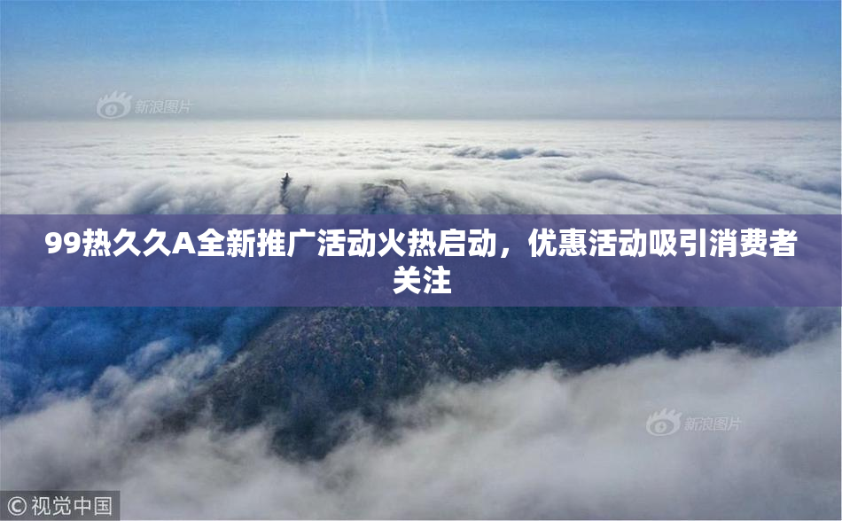 99热久久A全新推广活动火热启动，优惠活动吸引消费者关注