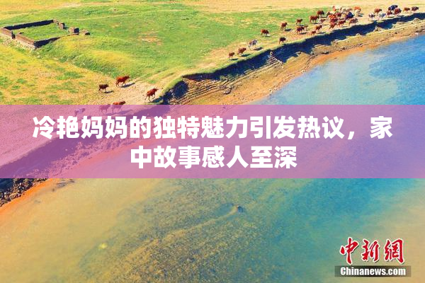 冷艳妈妈的独特魅力引发热议，家中故事感人至深