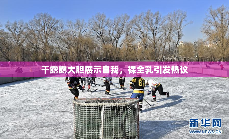 干露露大胆展示自我，裸全乳引发热议