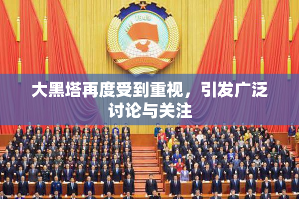大黑塔再度受到重视，引发广泛讨论与关注