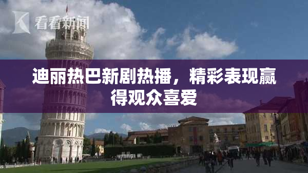 迪丽热巴新剧热播，精彩表现赢得观众喜爱