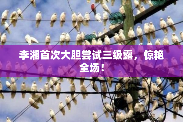 李湘首次大胆尝试三级露，惊艳全场！