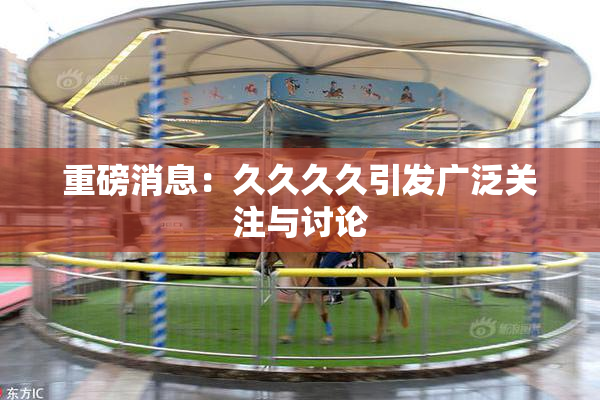重磅消息：久久久久引发广泛关注与讨论