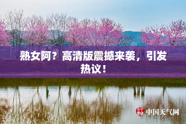 熟女阿？高清版震撼来袭，引发热议！
