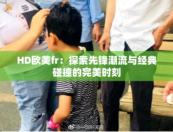 HD欧美fr：探索先锋潮流与经典碰撞的完美时刻
