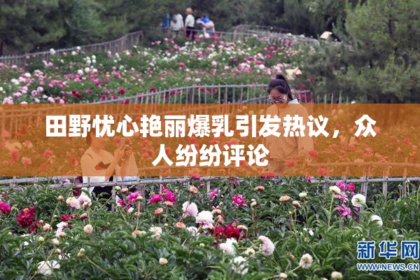 田野忧心艳丽爆乳引发热议，众人纷纷评论