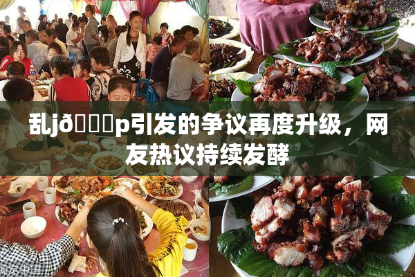 乱j🈚p引发的争议再度升级，网友热议持续发酵