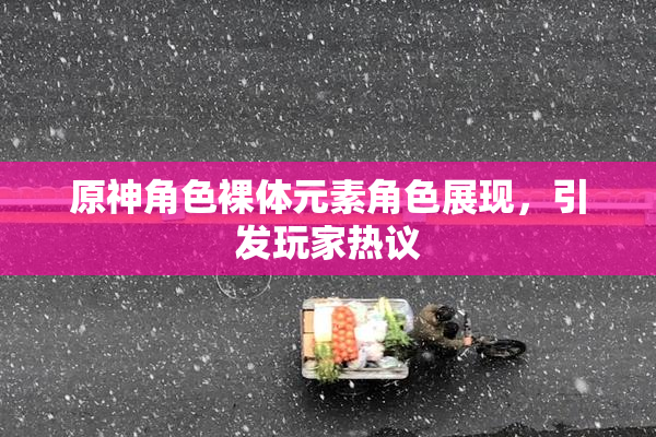 原神角色裸体元素角色展现，引发玩家热议
